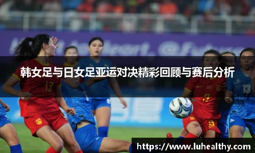 韩女足与日女足亚运对决精彩回顾与赛后分析