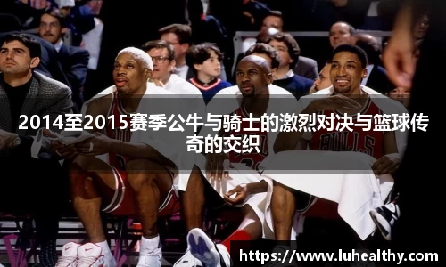 2014至2015赛季公牛与骑士的激烈对决与篮球传奇的交织