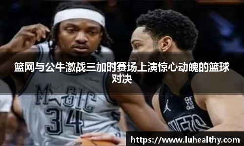篮网与公牛激战三加时赛场上演惊心动魄的篮球对决