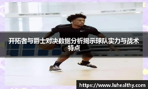 开拓者与爵士对决数据分析揭示球队实力与战术特点
