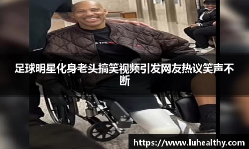 足球明星化身老头搞笑视频引发网友热议笑声不断