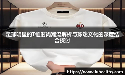 足球明星的T恤时尚潮流解析与球迷文化的深度结合探讨