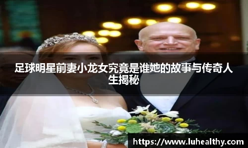 足球明星前妻小龙女究竟是谁她的故事与传奇人生揭秘