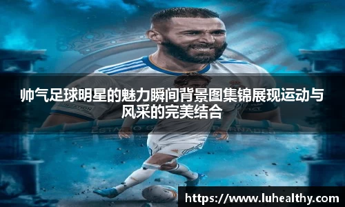 帅气足球明星的魅力瞬间背景图集锦展现运动与风采的完美结合